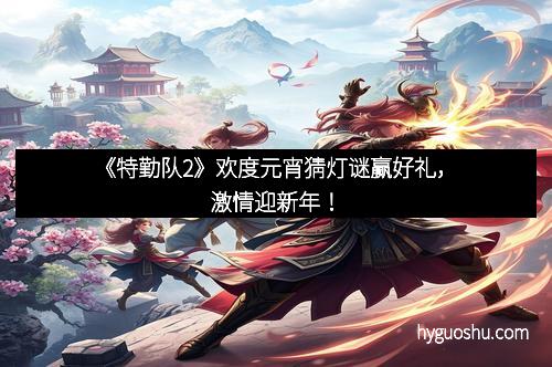 《特勤队2》欢度元宵猜灯谜赢好礼，激情迎新年！